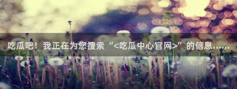 黑料曝光:吃瓜吧!我正在为您搜索“<吃瓜中心官网>”的信息……